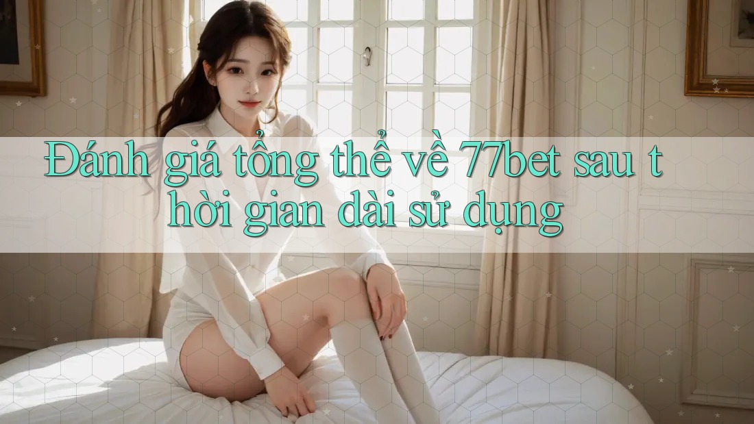 Đánh giá tổng thể về 77bet sau thời gian dài sử dụng