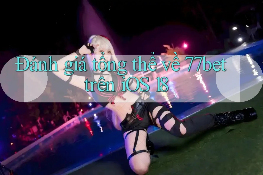 Đánh giá tổng thể về 77bet trên iOS 18 Đánh giá tổng thể về 77bet trên iOS 18