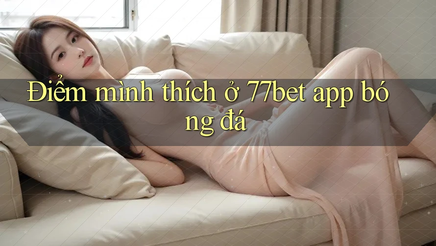 Điểm mình thích ở 77bet app bóng đá Điểm mình thích ở 77bet app bóng đá