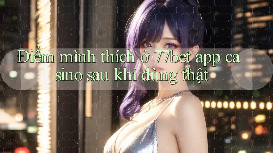 Điểm mình thích ở 77bet app casino sau khi dùng thật