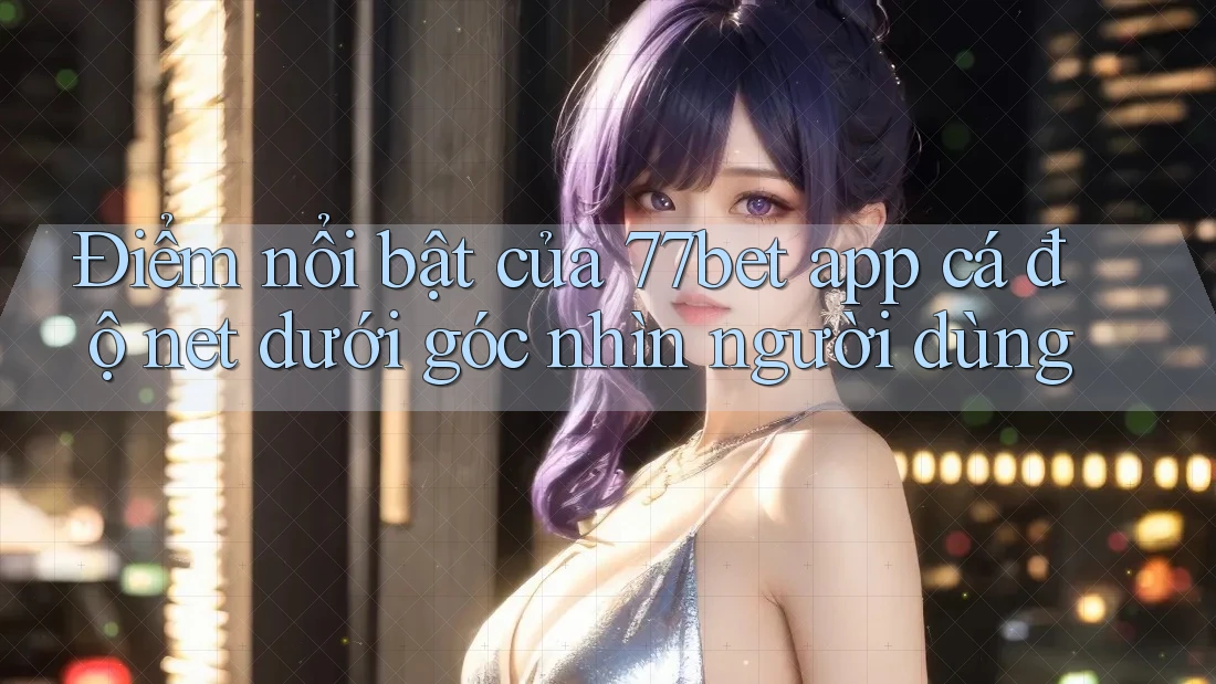 Điểm nổi bật của 77bet app cá độ net dưới góc nhìn người dùng