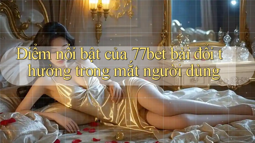 Điểm nổi bật của 77bet bài đổi thưởng trong mắt người dùng