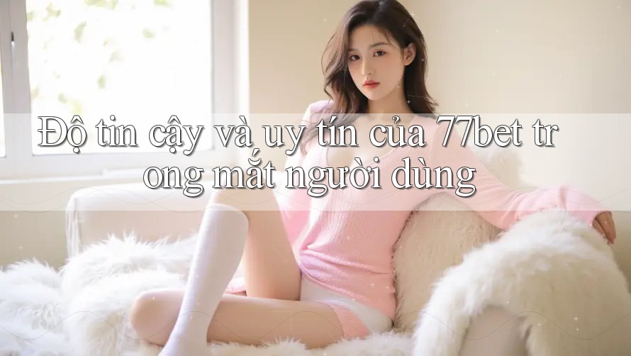 Độ tin cậy và uy tín của 77bet trong mắt người dùng Độ tin cậy và uy tín của 77bet trong mắt người dùng