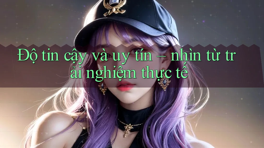 Độ tin cậy và uy tín - nhìn từ trải nghiệm thực tế Độ tin cậy và uy tín - nhìn từ trải nghiệm thực tế