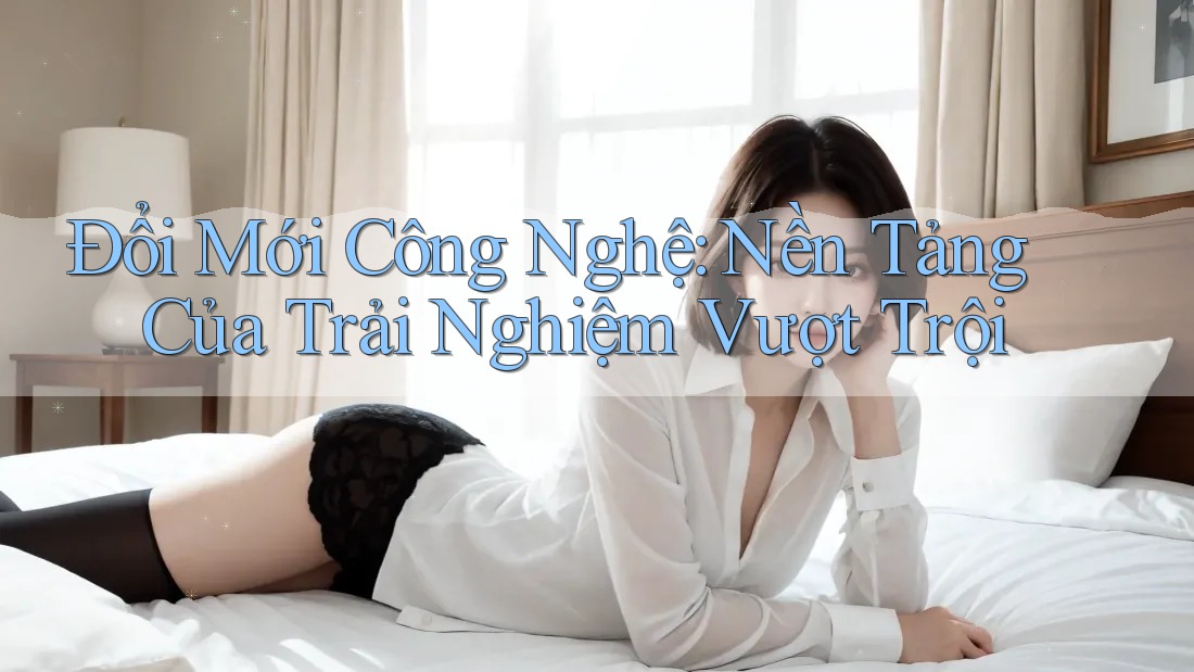 Đổi Mới Công Nghệ: Nền Tảng Của Trải Nghiệm Vượt Trội Đổi Mới Công Nghệ: Nền Tảng Của Trải Nghiệm Vượt Trội