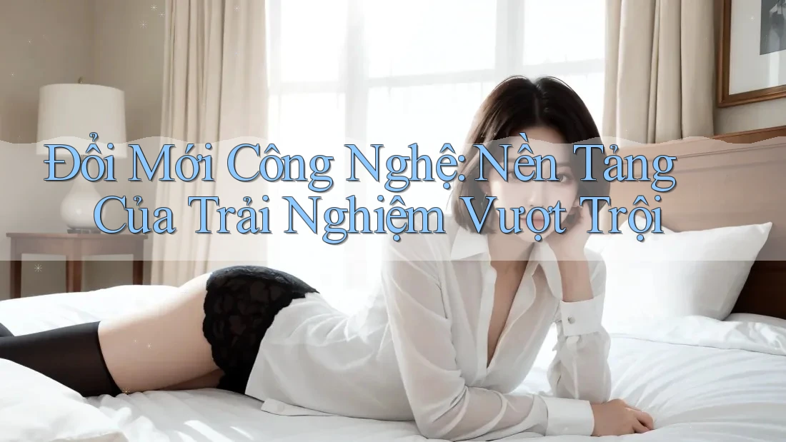 Đổi Mới Công Nghệ: Nền Tảng Của Trải Nghiệm Vượt Trội