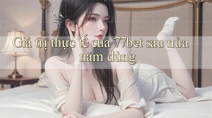 Giá trị thực tế của 77bet sau nửa năm dùng Giá trị thực tế của 77bet sau nửa năm dùng