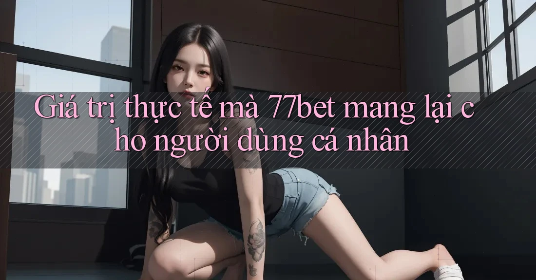 Giá trị thực tế mà 77bet mang lại cho người dùng cá nhân Giá trị thực tế mà 77bet mang lại cho người dùng cá nhân