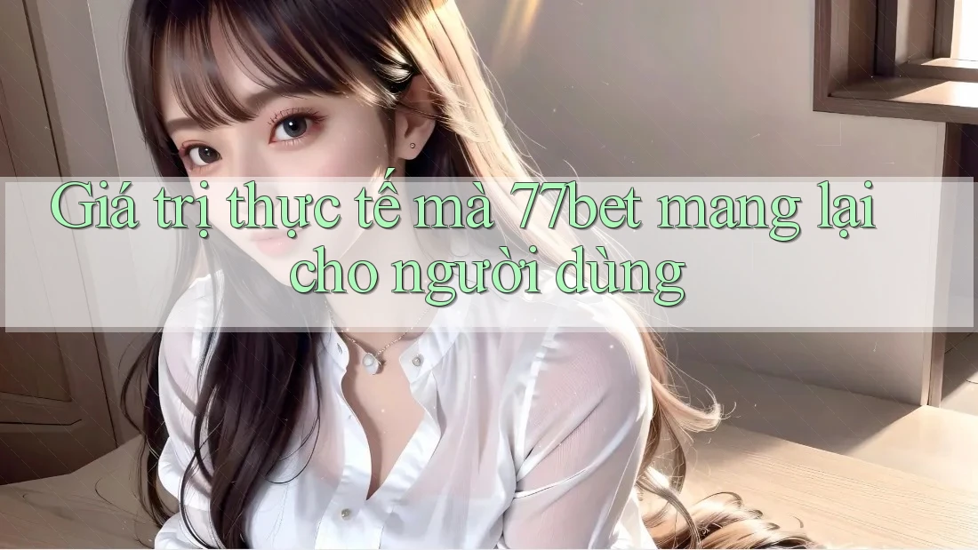 Giá trị thực tế mà 77bet mang lại cho người dùng Giá trị thực tế mà 77bet mang lại cho người dùng