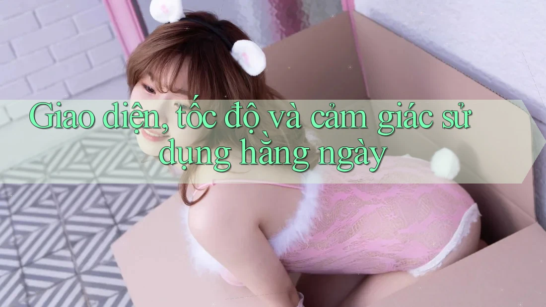 Giao diện, tốc độ và cảm giác sử dụng hằng ngày