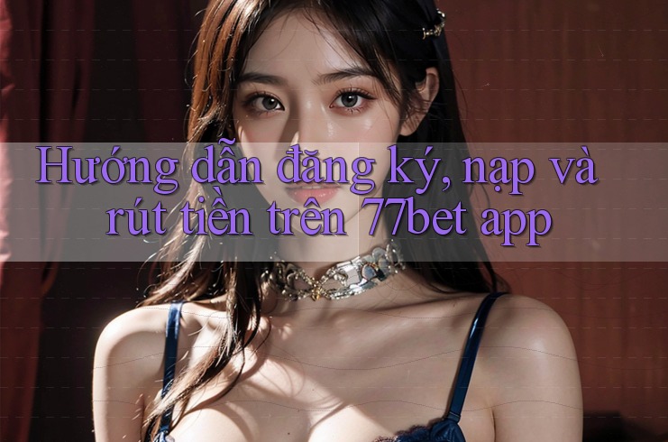 Hướng dẫn đăng ký, nạp và rút tiền trên 77bet app