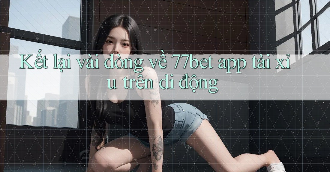Kết lại vài dòng về 77bet app tài xỉu trên di động