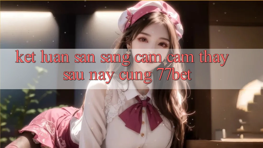 Kết Luận: Sẵn Sàng Cảm cảm thấy Sau này Cùng 77bet Kết Luận: Sẵn Sàng Cảm cảm thấy Sau này Cùng 77bet