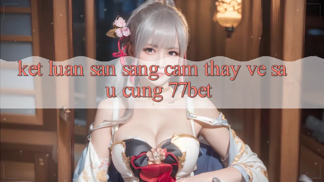 Kết Luận: Sẵn Sàng Cảm thấy Về sau Cùng 77bet Kết Luận: Sẵn Sàng Cảm thấy Về sau Cùng 77bet