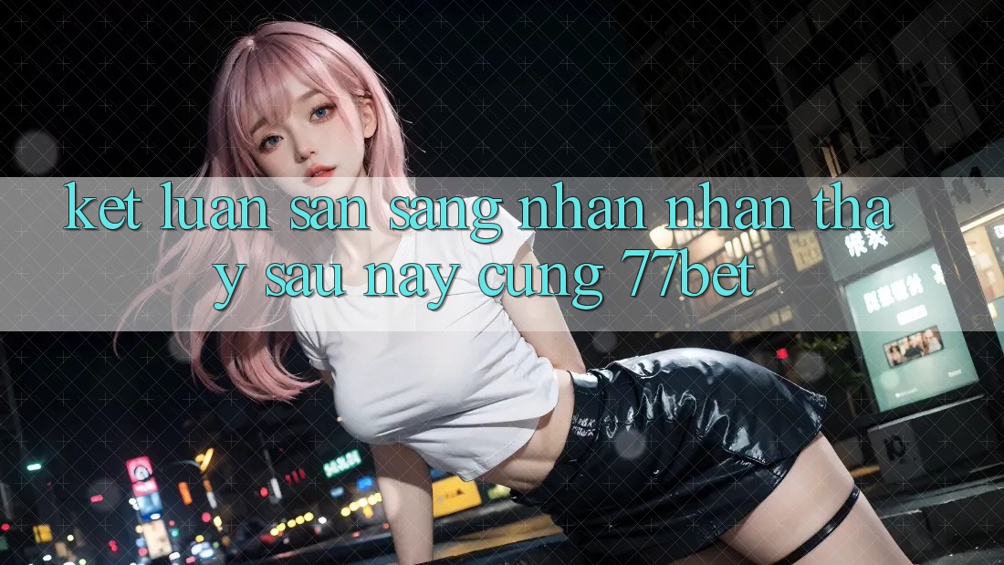 Kết Luận: Sẵn Sàng Nhận nhận thấy Sau này Cùng 77bet Kết Luận: Sẵn Sàng Nhận nhận thấy Sau này Cùng 77bet