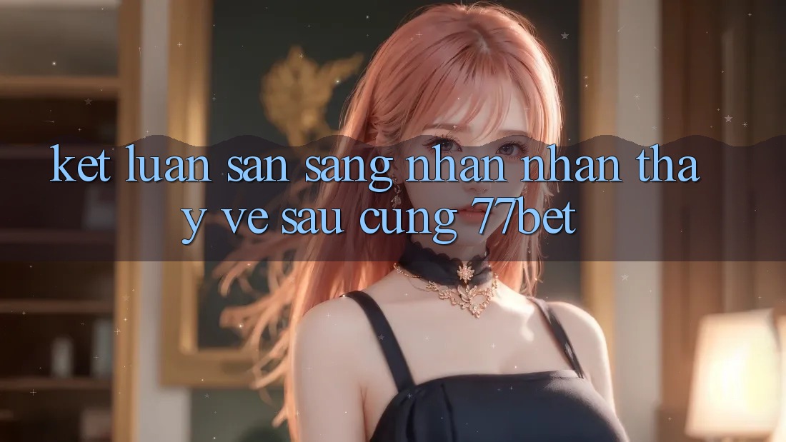 Kết Luận: Sẵn Sàng Nhận nhận thấy Về sau Cùng 77bet Kết Luận: Sẵn Sàng Nhận nhận thấy Về sau Cùng 77bet