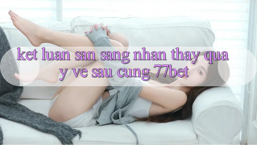 Kết Luận: Sẵn Sàng Nhận thấy Quay về sau Cùng 77bet Kết Luận: Sẵn Sàng Nhận thấy Quay về sau Cùng 77bet
