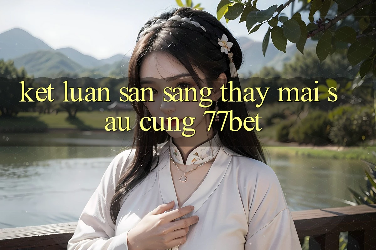 Kết Luận: Sẵn Sàng Thấy Mai sau Cùng 77bet Kết Luận: Sẵn Sàng Thấy Mai sau Cùng 77bet