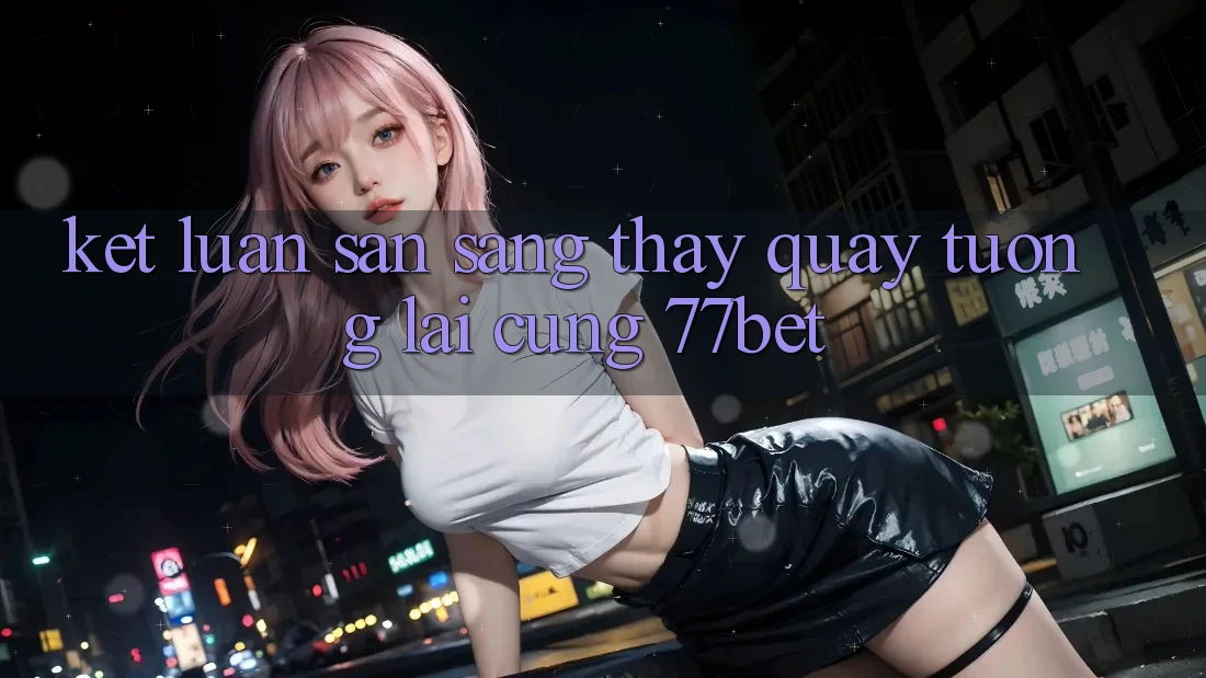 Kết Luận: Sẵn Sàng Thấy Quay tương lai Cùng 77bet Kết Luận: Sẵn Sàng Thấy Quay tương lai Cùng 77bet