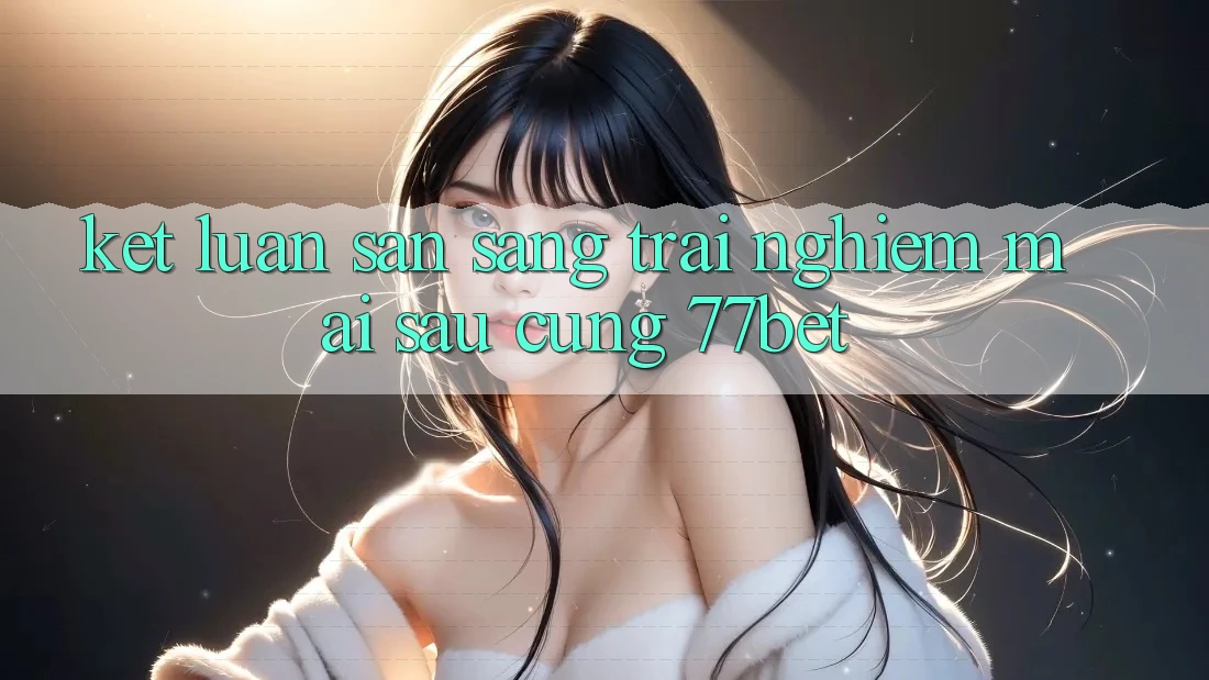 Kết Luận: Sẵn Sàng Trải Nghiệm Mai sau Cùng 77bet Kết Luận: Sẵn Sàng Trải Nghiệm Mai sau Cùng 77bet