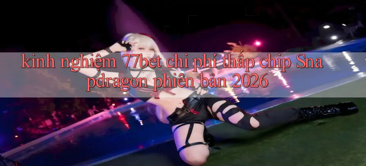 kinh nghiệm 77bet chi phí thấp chip Snapdragon phiên bản 2026