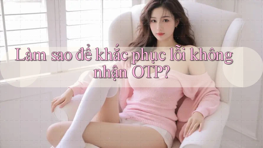 Làm sao để khắc phục lỗi không nhận OTP?