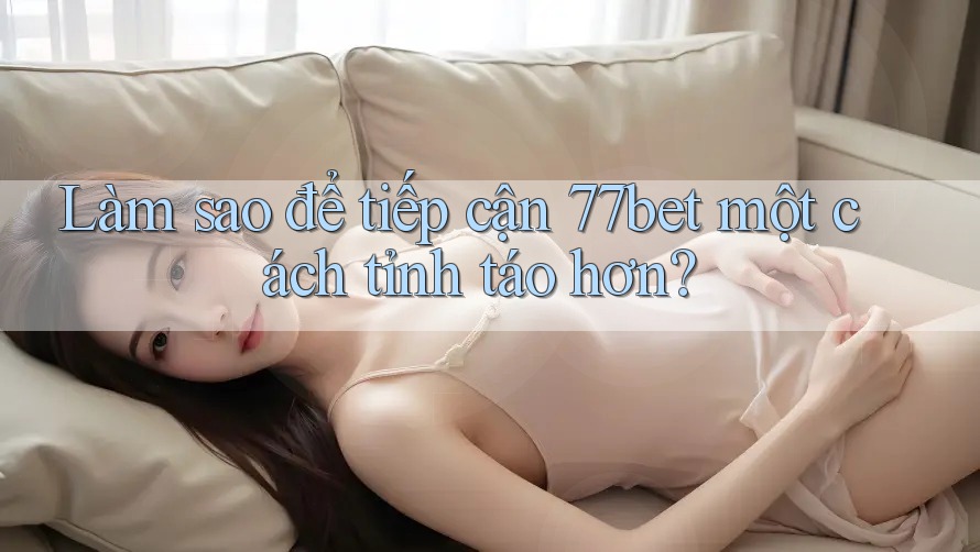 Làm sao để tiếp cận 77bet một cách tỉnh táo hơn?