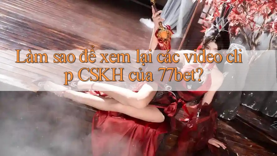 Làm sao để xem lại các video clip CSKH của 77bet? Làm sao để xem lại các video clip CSKH của 77bet?