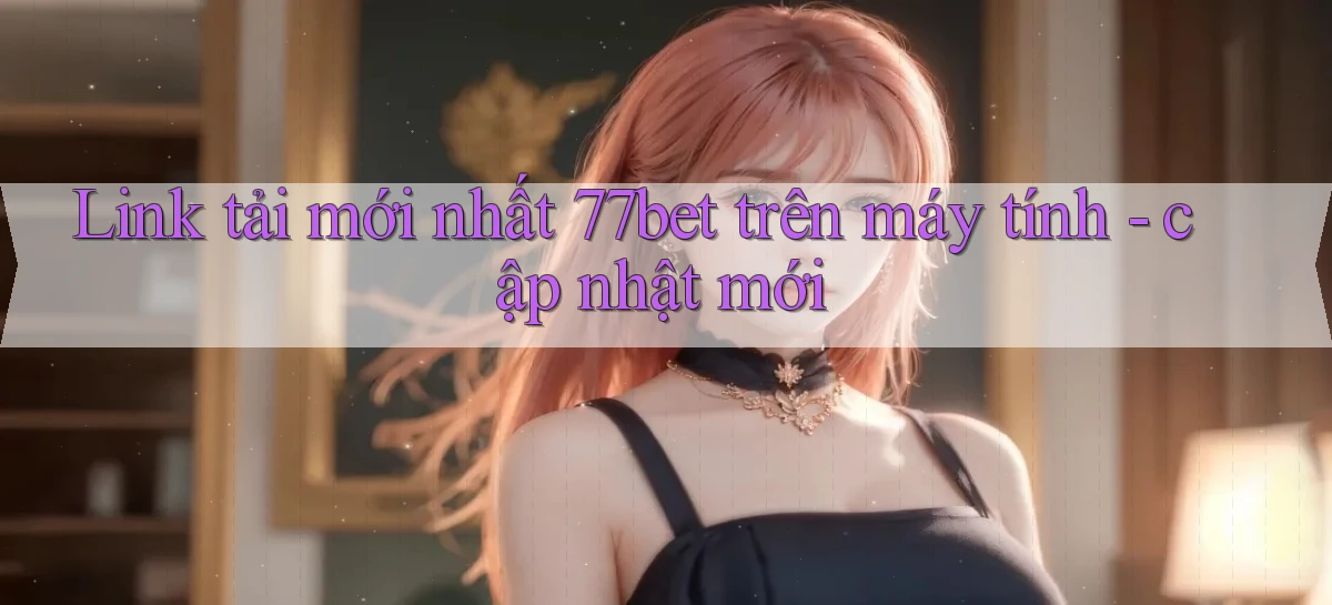 Link tải mới nhất 77bet trên máy tính   cập nhật mới
