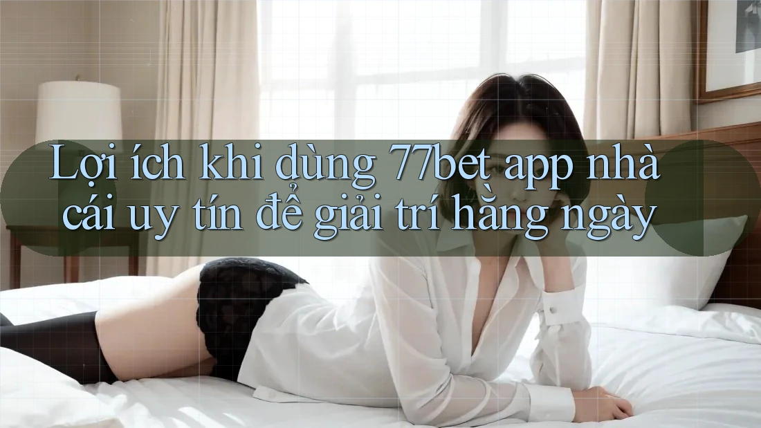 Lợi ích khi dùng 77bet app nhà cái uy tín để giải trí hằng ngày Lợi ích khi dùng 77bet app nhà cái uy tín để giải trí hằng ngày