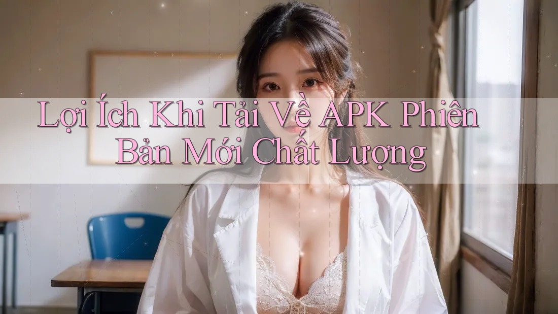 Lợi Ích Khi Tải Về APK Phiên Bản Mới Chất Lượng