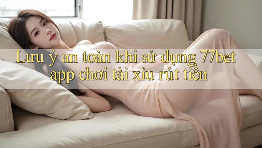 Lưu ý an toàn khi sử dụng 77bet app chơi tài xỉu rút tiền