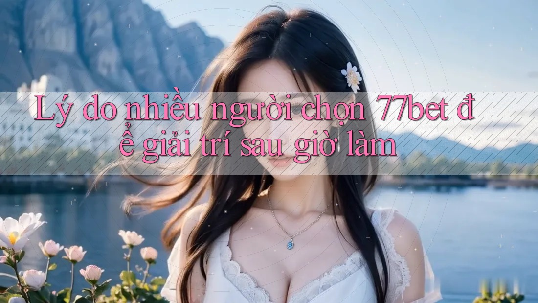 Lý do nhiều người chọn 77bet để giải trí sau giờ làm Lý do nhiều người chọn 77bet để giải trí sau giờ làm