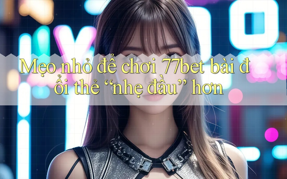 Mẹo nhỏ để chơi 77bet bài đổi thẻ “nhẹ đầu” hơn Mẹo nhỏ để chơi 77bet bài đổi thẻ “nhẹ đầu” hơn