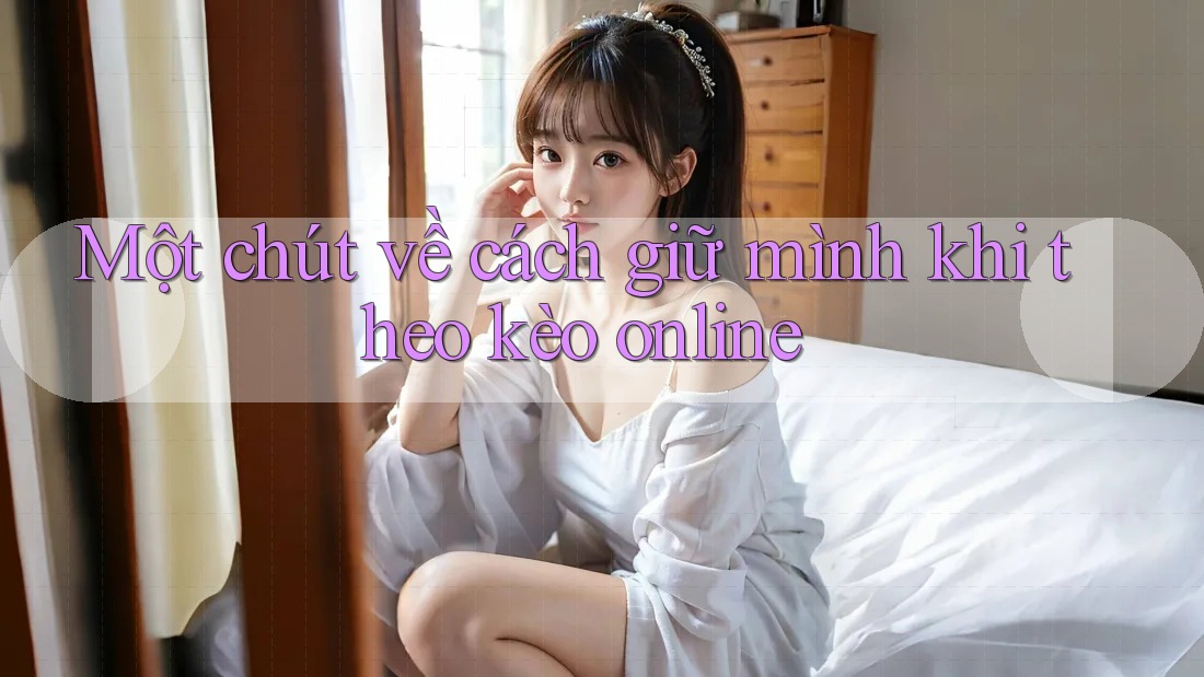Một chút về cách giữ mình khi theo kèo online Một chút về cách giữ mình khi theo kèo online