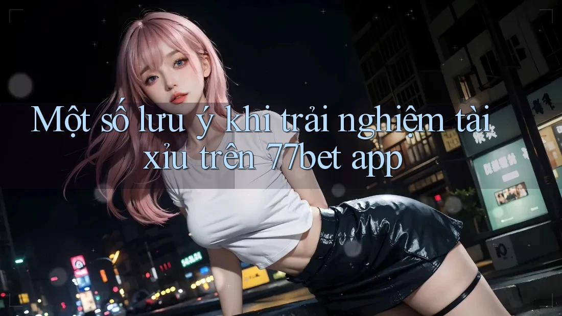 Một số lưu ý khi trải nghiệm tài xỉu trên 77bet app
