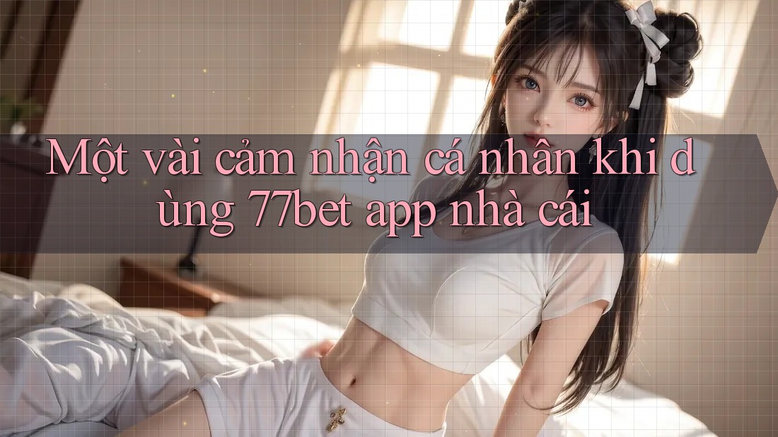 Một vài cảm nhận cá nhân khi dùng 77bet app nhà cái