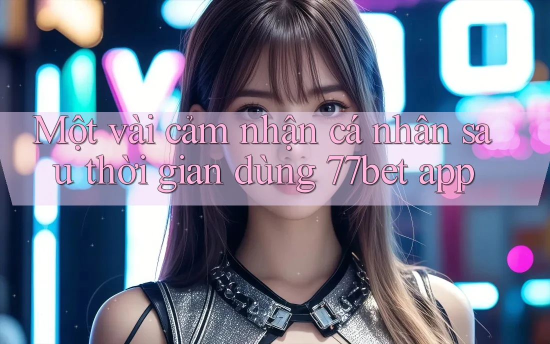 Một vài cảm nhận cá nhân sau thời gian dùng 77bet app