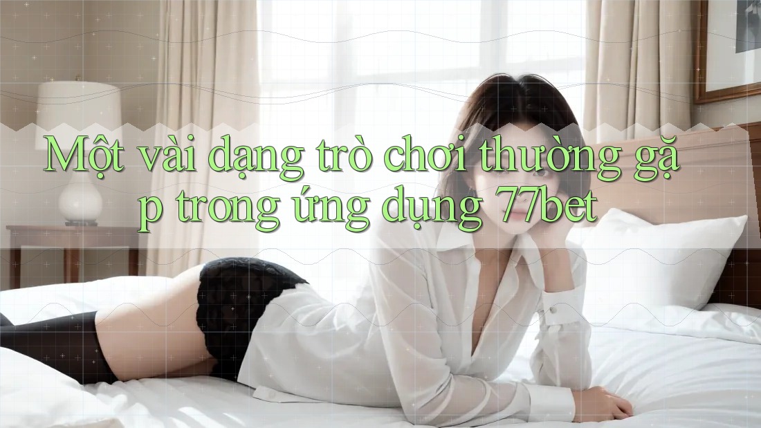 Một vài dạng trò chơi thường gặp trong ứng dụng 77bet Một vài dạng trò chơi thường gặp trong ứng dụng 77bet