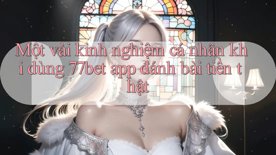 Một vài kinh nghiệm cá nhân khi dùng 77bet app đánh bài tiền thật Một vài kinh nghiệm cá nhân khi dùng 77bet app đánh bài tiền thật