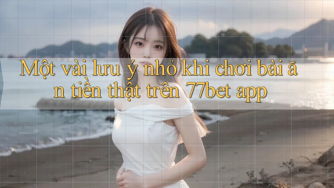Một vài lưu ý nhỏ khi chơi bài ăn tiền thật trên 77bet app