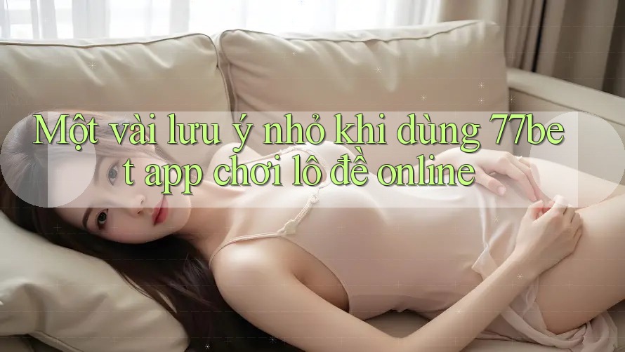 Một vài lưu ý nhỏ khi dùng 77bet app chơi lô đề online