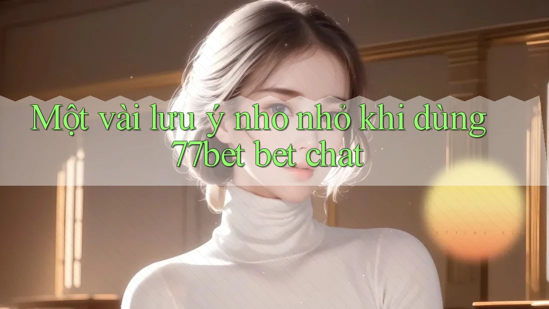 Một vài lưu ý nho nhỏ khi dùng 77bet bet chat Một vài lưu ý nho nhỏ khi dùng 77bet bet chat