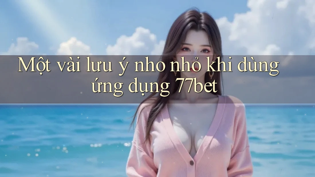 Một vài lưu ý nho nhỏ khi dùng ứng dụng 77bet