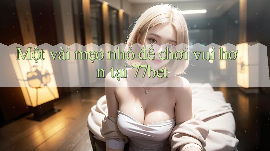 Một vài mẹo nhỏ để chơi vui hơn tại 77bet