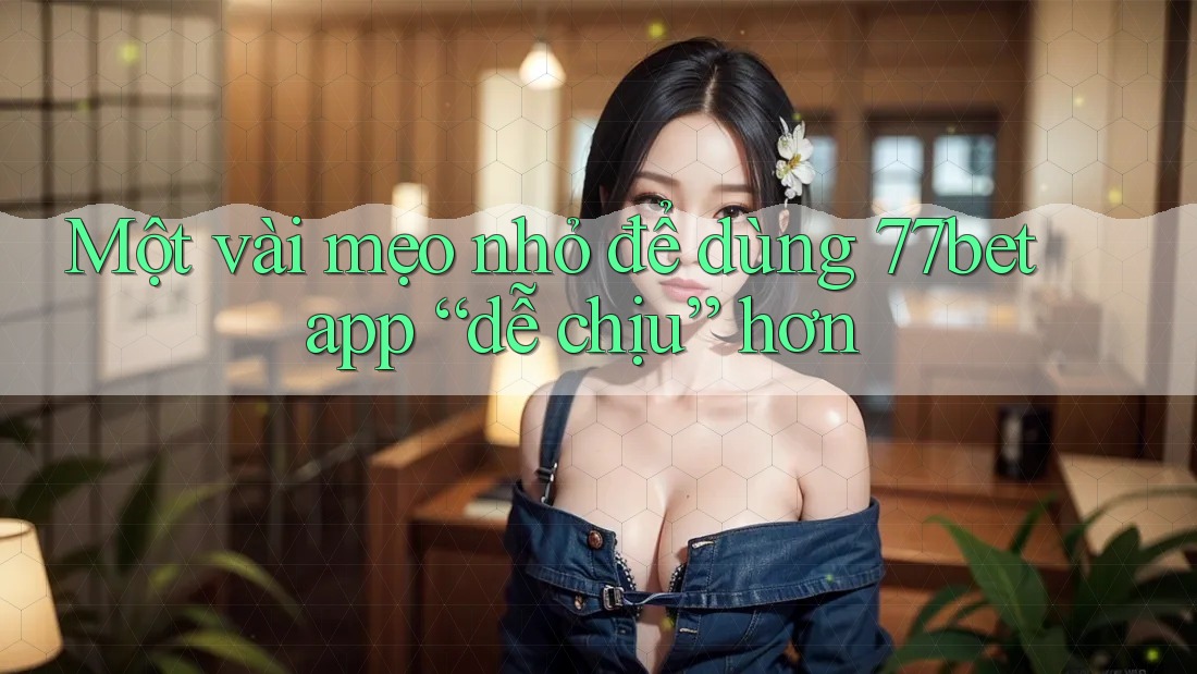 Một vài mẹo nhỏ để dùng 77bet app “dễ chịu” hơn