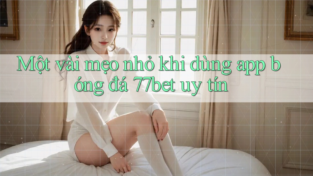 Một vài mẹo nhỏ khi dùng app bóng đá 77bet uy tín