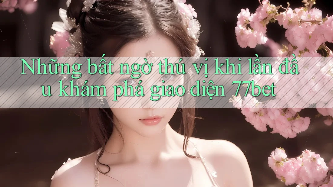 Những bất ngờ thú vị khi lần đầu khám phá giao diện 77bet