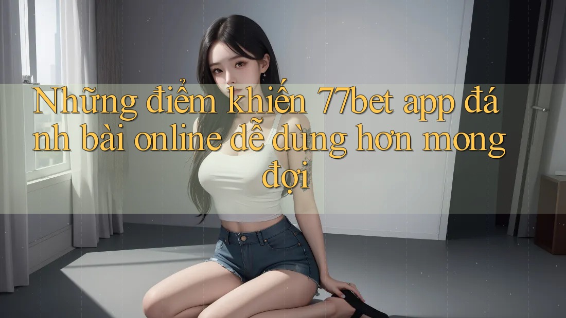 Những điểm khiến 77bet app đánh bài online dễ dùng hơn mong đợi Những điểm khiến 77bet app đánh bài online dễ dùng hơn mong đợi