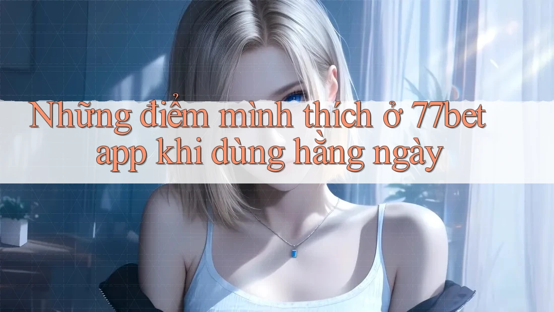 Những điểm mình thích ở 77bet app khi dùng hằng ngày